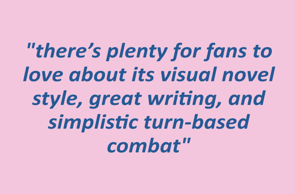 quotation: "there’s plenty for fans to love about its visual novel style, great writing, and simplistic turn-based combat"