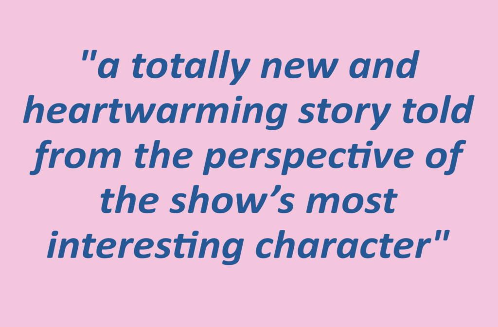 Quotation: "a totally new and heartwarming story told from the perspective of the show’s most interesting character"