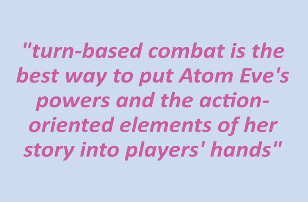 Quotation: "turn-based combat is the best way to put Atom Eve's powers and the action-oriented elements of her story into players' hands"