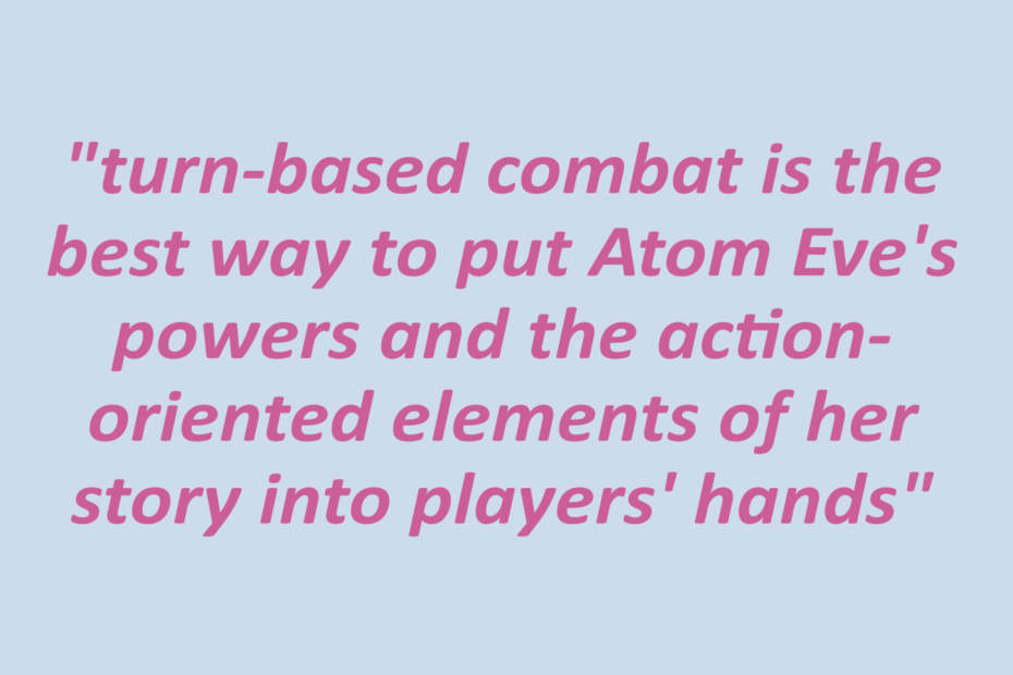 Quotation: "turn-based combat is the best way to put Atom Eve's powers and the action-oriented elements of her story into players' hands"